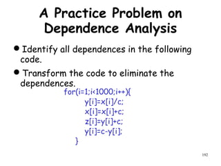192
A Practice Problem on
Dependence Analysis
Identify all dependences in the following
code.
Transform the code to eliminate the
dependences.
for(i=1;i<1000;i++){
y[i]=x[i]/c;
x[i]=x[i]+c;
z[i]=y[i]+c;
y[i]=c-y[i];
}
 
