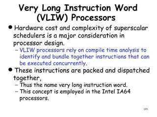 195
Very Long Instruction Word
(VLIW) Processors
Hardware cost and complexity of superscalar
schedulers is a major consideration in
processor design.
− VLIW processors rely on compile time analysis to
identify and bundle together instructions that can
be executed concurrently.
These instructions are packed and dispatched
together,
− Thus the name very long instruction word.
− This concept is employed in the Intel IA64
processors.
 