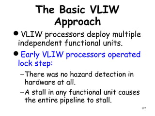 197
The Basic VLIW
Approach
VLIW processors deploy multiple
independent functional units.
Early VLIW processors operated
lock step:
−There was no hazard detection in
hardware at all.
−A stall in any functional unit causes
the entire pipeline to stall.
 