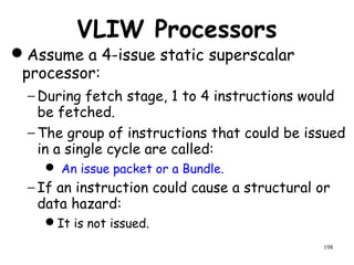198
VLIW Processors
Assume a 4-issue static superscalar
processor:
− During fetch stage, 1 to 4 instructions would
be fetched.
− The group of instructions that could be issued
in a single cycle are called:
 An issue packet or a Bundle.
− If an instruction could cause a structural or
data hazard:
It is not issued.
 