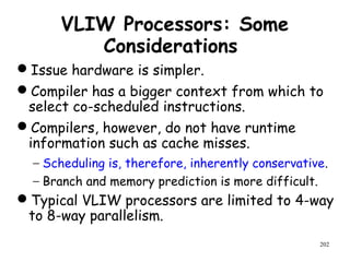 202
VLIW Processors: Some
Considerations
Issue hardware is simpler.
Compiler has a bigger context from which to
select co-scheduled instructions.
Compilers, however, do not have runtime
information such as cache misses.
− Scheduling is, therefore, inherently conservative.
− Branch and memory prediction is more difficult.
Typical VLIW processors are limited to 4-way
to 8-way parallelism.
 