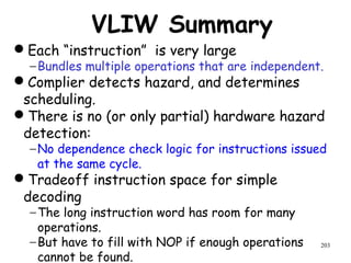 203
VLIW Summary
Each “instruction” is very large
−Bundles multiple operations that are independent.
Complier detects hazard, and determines
scheduling.
There is no (or only partial) hardware hazard
detection:
−No dependence check logic for instructions issued
at the same cycle.
Tradeoff instruction space for simple
decoding
−The long instruction word has room for many
operations.
−But have to fill with NOP if enough operations
cannot be found.
 