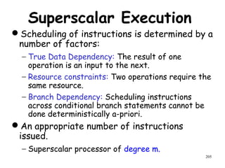205
Superscalar Execution
Scheduling of instructions is determined by a
number of factors:
− True Data Dependency: The result of one
operation is an input to the next.
− Resource constraints: Two operations require the
same resource.
− Branch Dependency: Scheduling instructions
across conditional branch statements cannot be
done deterministically a-priori.
An appropriate number of instructions
issued.
− Superscalar processor of degree m.
 