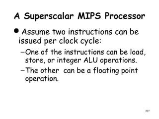 207
A Superscalar MIPS Processor
Assume two instructions can be
issued per clock cycle:
−One of the instructions can be load,
store, or integer ALU operations.
−The other can be a floating point
operation.
 