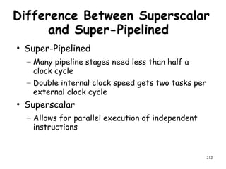 212
Difference Between Superscalar
and Super-Pipelined
• Super-Pipelined
– Many pipeline stages need less than half a
clock cycle
– Double internal clock speed gets two tasks per
external clock cycle
• Superscalar
– Allows for parallel execution of independent
instructions
 