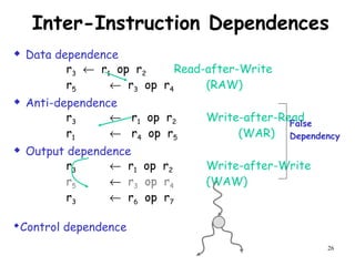 26
Inter-Instruction Dependences
 Data dependence
r3 ← r1 op r2 Read-after-Write
r5 ← r3 op r4 (RAW)
 Anti-dependence
r3 ← r1 op r2 Write-after-Read
r1 ← r4 op r5 (WAR)
 Output dependence
r3 ← r1 op r2 Write-after-Write
r5 ← r3 op r4 (WAW)
r3 ← r6 op r7
Control dependence
False
Dependency
 