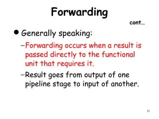 33
Forwarding
cont…
Generally speaking:
−Forwarding occurs when a result is
passed directly to the functional
unit that requires it.
−Result goes from output of one
pipeline stage to input of another.
 