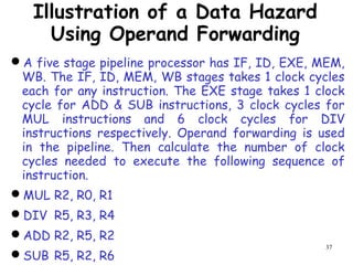 37
Illustration of a Data Hazard
Using Operand Forwarding
A five stage pipeline processor has IF, ID, EXE, MEM,
WB. The IF, ID, MEM, WB stages takes 1 clock cycles
each for any instruction. The EXE stage takes 1 clock
cycle for ADD & SUB instructions, 3 clock cycles for
MUL instructions and 6 clock cycles for DIV
instructions respectively. Operand forwarding is used
in the pipeline. Then calculate the number of clock
cycles needed to execute the following sequence of
instruction.
MUL R2, R0, R1
DIV R5, R3, R4
ADD R2, R5, R2
SUB R5, R2, R6
 