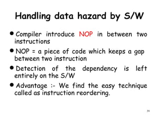 39
Handling data hazard by S/W
Compiler introduce NOP in between two
instructions
NOP = a piece of code which keeps a gap
between two instruction
Detection of the dependency is left
entirely on the S/W
Advantage :- We find the easy technique
called as instruction reordering.
 