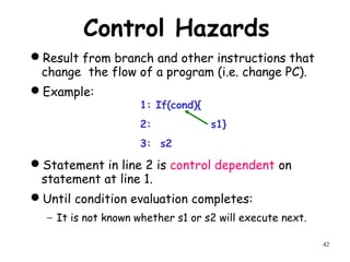 42
Control Hazards
Result from branch and other instructions that
change the flow of a program (i.e. change PC).
Example:
Statement in line 2 is control dependent on
statement at line 1.
Until condition evaluation completes:
− It is not known whether s1 or s2 will execute next.
1: If(cond){
2: s1}
3: s2
 