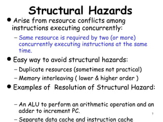 7
Structural Hazards
Arise from resource conflicts among
instructions executing concurrently:
− Same resource is required by two (or more)
concurrently executing instructions at the same
time.
Easy way to avoid structural hazards:
− Duplicate resources (sometimes not practical)
− Memory interleaving ( lower & higher order )
Examples of Resolution of Structural Hazard:
− An ALU to perform an arithmetic operation and an
adder to increment PC.
− Separate data cache and instruction cache
 