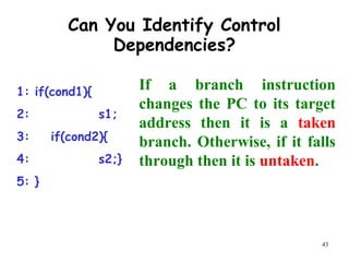 43
Can You Identify Control
Dependencies?
1: if(cond1){
2: s1;
3: if(cond2){
4: s2;}
5: }
If a branch instruction
changes the PC to its target
address then it is a taken
branch. Otherwise, if it falls
through then it is untaken.
 