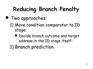 45
Reducing Branch Penalty
 Two approaches:
1) Move condition comparator to ID
stage:
Decide branch outcome and target
address in the ID stage itself:
1) Branch prediction
 