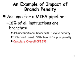 46
An Example of Impact of
Branch Penalty
Assume for a MIPS pipeline:
−16% of all instructions are
branches:
4% unconditional branches: 3 cycle penalty
12% conditional: 50% taken: 3 cycle penalty
Calculate Overall CPI ???
 