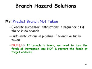 49
Branch Hazard Solutions
#2: Predict Branch Not Taken
−Execute successor instructions in sequence as if
there is no branch
−undo instructions in pipeline if branch actually
taken
−NOTE: If branch is taken, we need to turn the
fetch of instruction into NOP & restart the fetch at
target address.
 