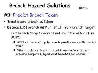 51
Branch Hazard Solutions cont…
#3: Predict Branch Taken
• Treat every branch as taken
• Decode (ID) branch instn
. then IF from branch target
− But branch target address not available after IF in
MIPS
MIPS still incurs 1 cycle branch penalty even with predict
taken
Other machines: branch target known before branch
outcome computed, significant benefits can accrue
 