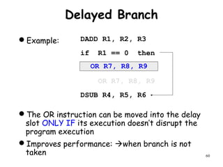60
Delayed Branch
Example:
The OR instruction can be moved into the delay
slot ONLY IF its execution doesn’t disrupt the
program execution
Improves performance: when branch is not
taken
DADD R1, R2, R3
if R1 == 0 then
OR R7, R8, R9
DSUB R4, R5, R6
OR R7, R8, R9
 