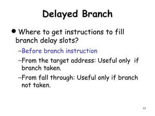 62
Delayed Branch
Where to get instructions to fill
branch delay slots?
−Before branch instruction
−From the target address: Useful only if
branch taken.
−From fall through: Useful only if branch
not taken.
 