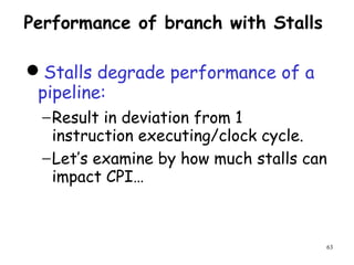 63
Performance of branch with Stalls
Stalls degrade performance of a
pipeline:
−Result in deviation from 1
instruction executing/clock cycle.
−Let’s examine by how much stalls can
impact CPI…
 