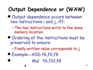 69
Output Dependence or (WAW)
Output dependence occurs between
two instructions i and j, iff:
− The two instructions write to the same
memory location.
Ordering of the instructions must be
preserved to ensure:
− Finally written value corresponds to j.
Example:-ADD f6,f0,f8
 Mul f6,f10,f8

 