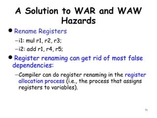 71
A Solution to WAR and WAW
Hazards
Rename Registers
−i1: mul r1, r2, r3;
−i2: add r1, r4, r5;
Register renaming can get rid of most false
dependencies:
−Compiler can do register renaming in the register
allocation process (i.e., the process that assigns
registers to variables).
 