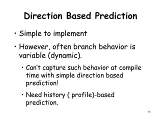 75
Direction Based Prediction
• Simple to implement
• However, often branch behavior is
variable (dynamic).
• Can’t capture such behavior at compile
time with simple direction based
prediction!
• Need history ( profile)-based
prediction.
 