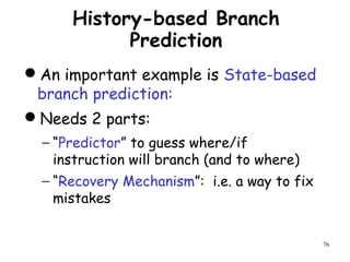 76
History-based Branch
Prediction
An important example is State-based
branch prediction:
Needs 2 parts:
− “Predictor” to guess where/if
instruction will branch (and to where)
− “Recovery Mechanism”: i.e. a way to fix
mistakes
 