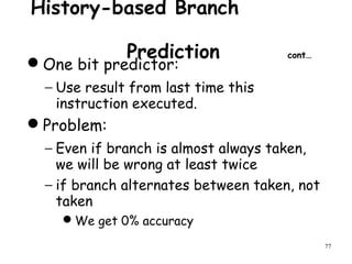 77
History-based Branch
Prediction cont…
One bit predictor:
− Use result from last time this
instruction executed.
Problem:
− Even if branch is almost always taken,
we will be wrong at least twice
− if branch alternates between taken, not
taken
We get 0% accuracy
 