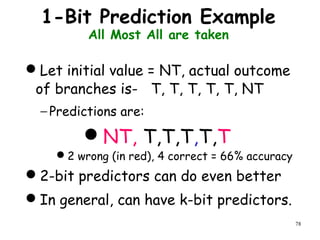 78
1-Bit Prediction Example
All Most All are taken
Let initial value = NT, actual outcome
of branches is- T, T, T, T, T, NT
− Predictions are:
NT, T,T,T,T,T
2 wrong (in red), 4 correct = 66% accuracy
2-bit predictors can do even better
In general, can have k-bit predictors.
 