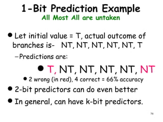 79
1-Bit Prediction Example
All Most All are untaken
Let initial value = T, actual outcome of
branches is- NT, NT, NT, NT, NT, T
− Predictions are:
T, NT, NT, NT, NT, NT
2 wrong (in red), 4 correct = 66% accuracy
2-bit predictors can do even better
In general, can have k-bit predictors.
 