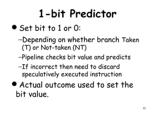 82
1-bit Predictor
Set bit to 1 or 0:
−Depending on whether branch Taken
(T) or Not-taken (NT)
−Pipeline checks bit value and predicts
−If incorrect then need to discard
speculatively executed instruction
Actual outcome used to set the
bit value.
 