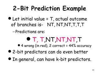 84
2-Bit Prediction Example
Let initial value = T, actual outcome
of branches is- NT, NT,NT,T,T,T
− Predictions are:
T, T,NT,NT,NT,T
4 wrong (in red), 2 correct = 44% accuracy
2-bit predictors can do even better
In general, can have k-bit predictors.
 