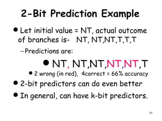 85
2-Bit Prediction Example
Let initial value = NT, actual outcome
of branches is- NT, NT,NT,T,T,T
− Predictions are:
NT, NT,NT,NT,NT,T
2 wrong (in red), 4correct = 66% accuracy
2-bit predictors can do even better
In general, can have k-bit predictors.
 