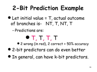 86
2-Bit Prediction Example
Let initial value = T, actual outcome
of branches is- NT, T, NT, T
− Predictions are:
T, T, T, T
2 wrong (in red), 2 correct = 50% accuracy
2-bit predictors can do even better
In general, can have k-bit predictors.
 