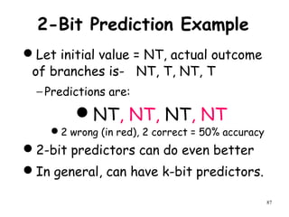87
2-Bit Prediction Example
Let initial value = NT, actual outcome
of branches is- NT, T, NT, T
− Predictions are:
NT, NT, NT, NT
2 wrong (in red), 2 correct = 50% accuracy
2-bit predictors can do even better
In general, can have k-bit predictors.
 