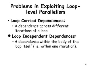92
Problems in Exploiting Loop-
level Parallelism
• Loop Carried Dependences:
• A dependence across different
iterations of a loop.
Loop Independent Dependences:
− A dependence within the body of the
loop itself (i.e. within one iteration).
 