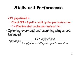 12
Stalls and Performance
• CPI pipelined =
=Ideal CPI + Pipeline stall cycles per instruction
=1 + Pipeline stall cycles per instruction
• Ignoring overhead and assuming stages are
balanced:
ninstructiopercyclesstallpipeline
dunpipelineCPI
Speedup
+
=
1
 