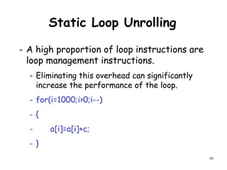 95
Static Loop Unrolling
- A high proportion of loop instructions are
loop management instructions.
- Eliminating this overhead can significantly
increase the performance of the loop.
- for(i=1000;i>0;i--)
- {
- a[i]=a[i]+c;
- }
 