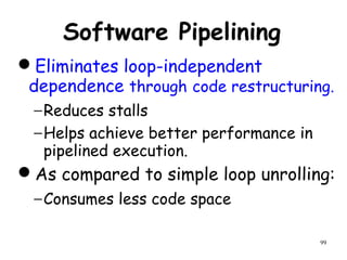 99
Software Pipelining
Eliminates loop-independent
dependence through code restructuring.
−Reduces stalls
−Helps achieve better performance in
pipelined execution.
As compared to simple loop unrolling:
−Consumes less code space
 
