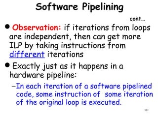 101
Software Pipelining
cont…
Observation: if iterations from loops
are independent, then can get more
ILP by taking instructions from
different iterations
Exactly just as it happens in a
hardware pipeline:
−In each iteration of a software pipelined
code, some instruction of some iteration
of the original loop is executed.
 