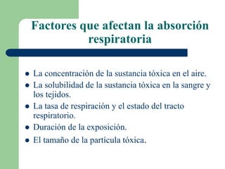 Factores que afectan la absorción
respiratoria
 La concentración de la sustancia tóxica en el aire.
 La solubilidad de la sustancia tóxica en la sangre y
los tejidos.
 La tasa de respiración y el estado del tracto
respiratorio.
 Duración de la exposición.
 El tamaño de la partícula tóxica.
 