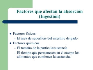 Factores que afectan la absorción
(Ingestión)
 Factores físicos
– El área de superficie del intestino delgado
 Factores químicos
– El tamaño de la partícula/sustancia
– El tiempo que permanecen en el cuerpo los
alimentos que contienen la sustancia.
 