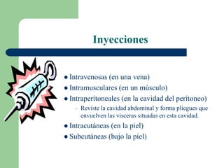 Inyecciones
 Intravenosas (en una vena)
 Intramusculares (en un músculo)
 Intraperitoneales (en la cavidad del peritoneo)
– Reviste la cavidad abdominal y forma pliegues que
envuelven las vísceras situadas en esta cavidad.
 Intracutáneas (en la piel)
 Subcutáneas (bajo la piel)
 