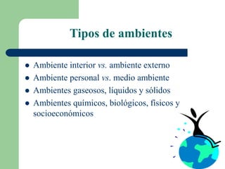 Tipos de ambientes
 Ambiente interior vs. ambiente externo
 Ambiente personal vs. medio ambiente
 Ambientes gaseosos, líquidos y sólidos
 Ambientes químicos, biológicos, físicos y
socioeconómicos
 