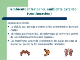Ambiente interior vs. ambiente externo
(continuación)
Barreras protectoras
 La piel, la cual protege al cuerpo de los contaminantes fuera del
cuerpo
 El sistema gastrointestinal, el cual protege el interior del cuerpo
de los contaminantes (toxinas) ingeridos
 Las membranas dentro de los pulmones, las cuales protegen el
interior del cuerpo de los contaminantes inhalados.
 
