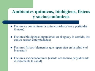 Ambientes químicos, biológicos, físicos
y socioeconómicos
 Factores y contaminantes químicos (desechos y pesticidas
tóxicos)
 Factores biológicos (organismos en el agua y la comida, los
cuales causan enfermedades)
 Factores físicos (elementos que repercuten en la salud y el
bienestar)
 Factores socioeconómicos (estado económico perjudicando
directamente la salud)
 