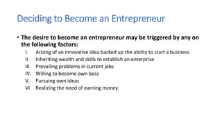 Deciding to Become an Entrepreneur
• The desire to become an entrepreneur may be triggered by any on
the following factors:
I. Arising of an innovative idea backed up the ability to start a business
II. Inheriting wealth and skills to establish an enterprise
III. Prevailing problems in current jobs
IV. Willing to become own boss
V. Pursuing own ideas
VI. Realizing the need of earning money.
 