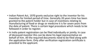 • Indian Patent Act, 1970 grants exclusive right to the inventor for his
invention for limited period of time. Generally 20 years time has been
granted to the patent holder but in case of inventions relating to
manufacturing of food or drugs or medicine it is for seven years from
the date of patent. There is certain legal procedure which needs to be
followed in order to register.
• In India patent registration can be filed individually or jointly. In case
of deceased inventor this can be done his legal representative on
behalf of him. All the required documents need to be filed along with
the application form. Only after verification registration certificate is
provided to the applicant.
 