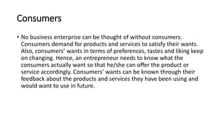 Consumers
• No business enterprise can be thought of without consumers.
Consumers demand for products and services to satisfy their wants.
Also, consumers’ wants in terms of preferences, tastes and liking keep
on changing. Hence, an entrepreneur needs to know what the
consumers actually want so that he/she can offer the product or
service accordingly. Consumers’ wants can be known through their
feedback about the products and services they have been using and
would want to use in future.
 