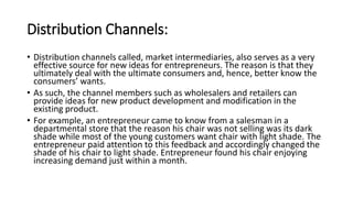 Distribution Channels:
• Distribution channels called, market intermediaries, also serves as a very
effective source for new ideas for entrepreneurs. The reason is that they
ultimately deal with the ultimate consumers and, hence, better know the
consumers’ wants.
• As such, the channel members such as wholesalers and retailers can
provide ideas for new product development and modification in the
existing product.
• For example, an entrepreneur came to know from a salesman in a
departmental store that the reason his chair was not selling was its dark
shade while most of the young customers want chair with light shade. The
entrepreneur paid attention to this feedback and accordingly changed the
shade of his chair to light shade. Entrepreneur found his chair enjoying
increasing demand just within a month.
 